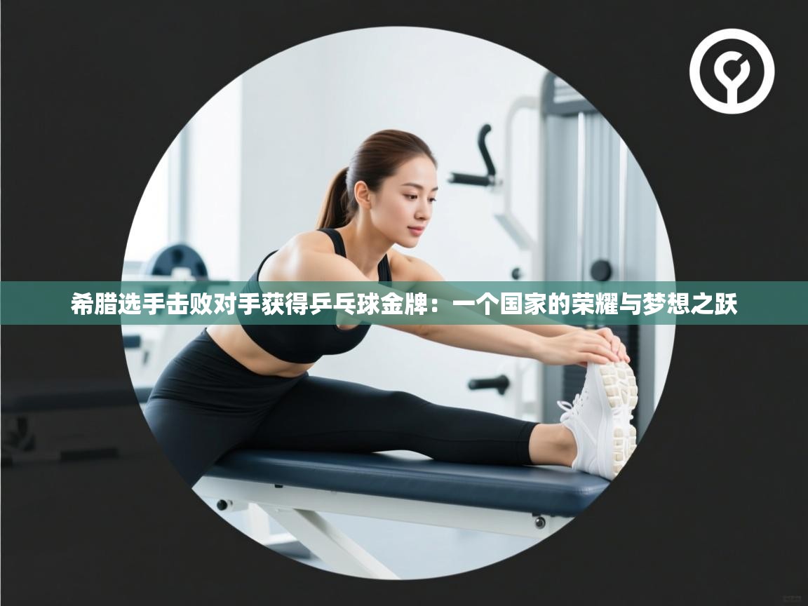 希腊选手击败对手获得乒乓球金牌：一个国家的荣耀与梦想之跃  第2张